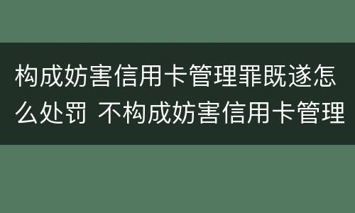 构成妨害信用卡管理罪既遂怎么处罚 不构成妨害信用卡管理罪