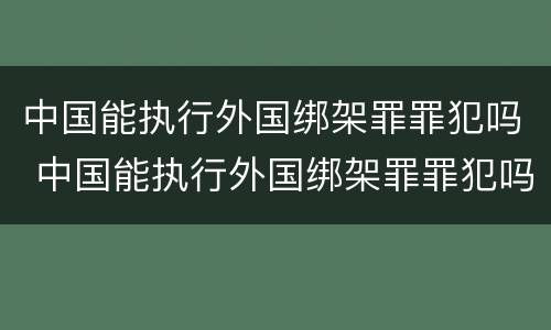 中国能执行外国绑架罪罪犯吗 中国能执行外国绑架罪罪犯吗现在
