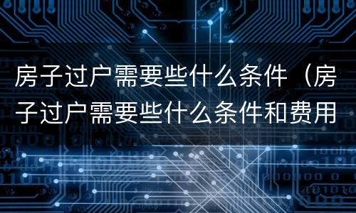 房子过户需要些什么条件（房子过户需要些什么条件和费用）