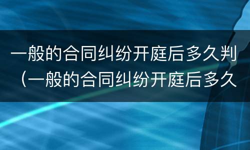 一般的合同纠纷开庭后多久判（一般的合同纠纷开庭后多久判离婚）