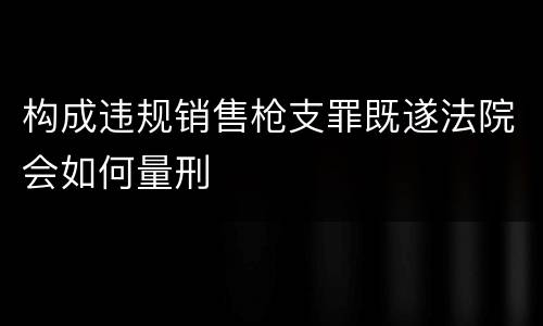 构成违规销售枪支罪既遂法院会如何量刑
