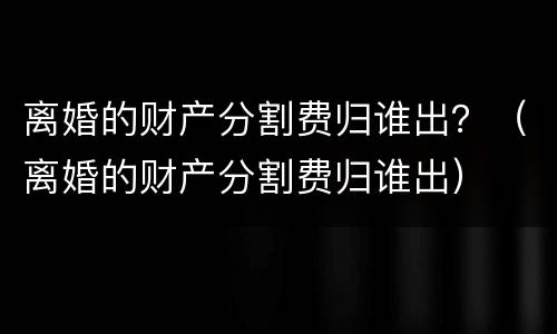 离婚的财产分割费归谁出？（离婚的财产分割费归谁出）