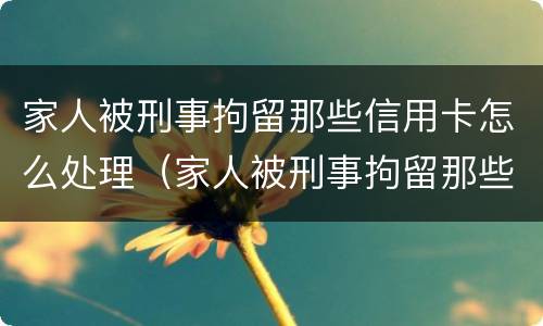 家人被刑事拘留那些信用卡怎么处理（家人被刑事拘留那些信用卡怎么处理的）