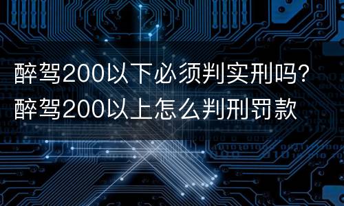 醉驾200以下必须判实刑吗？ 醉驾200以上怎么判刑罚款