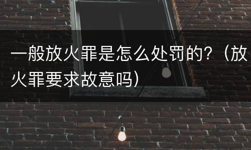 一般放火罪是怎么处罚的?（放火罪要求故意吗）