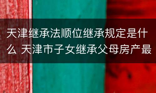 天津继承法顺位继承规定是什么 天津市子女继承父母房产最新政策