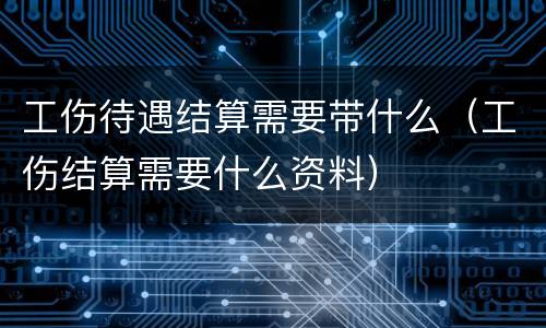工伤待遇结算需要带什么（工伤结算需要什么资料）
