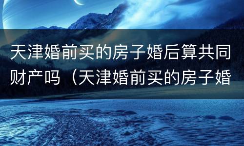 天津婚前买的房子婚后算共同财产吗（天津婚前买的房子婚后算共同财产吗）