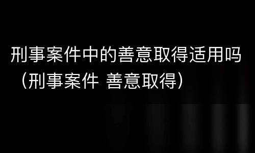 刑事案件中的善意取得适用吗（刑事案件 善意取得）