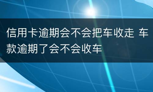 信用卡逾期会不会把车收走 车款逾期了会不会收车