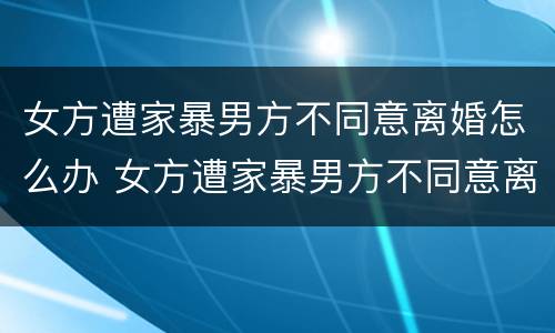 女方遭家暴男方不同意离婚怎么办 女方遭家暴男方不同意离婚怎么办手续