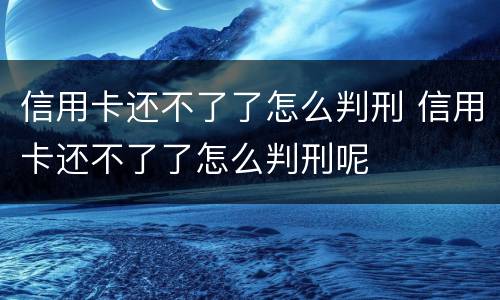 信用卡还不了了怎么判刑 信用卡还不了了怎么判刑呢