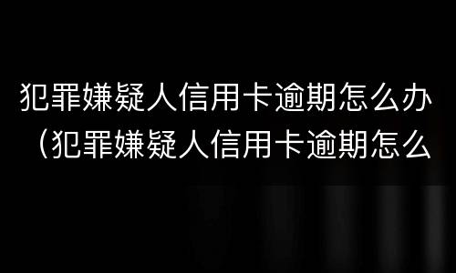 犯罪嫌疑人信用卡逾期怎么办（犯罪嫌疑人信用卡逾期怎么办呢）