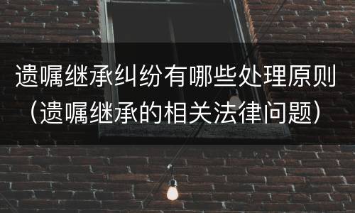 遗嘱继承纠纷有哪些处理原则（遗嘱继承的相关法律问题）