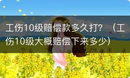 工伤10级赔偿款多久打？（工伤10级大概赔偿下来多少）