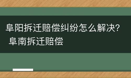 阜阳拆迁赔偿纠纷怎么解决？ 阜南拆迁赔偿