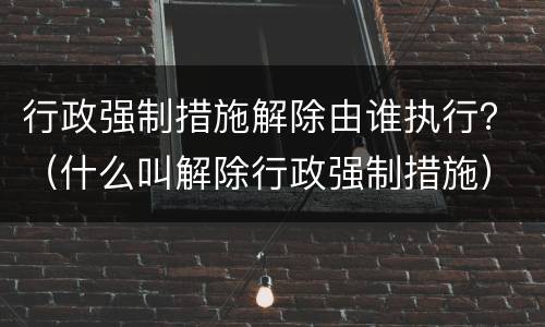 行政强制措施解除由谁执行？（什么叫解除行政强制措施）