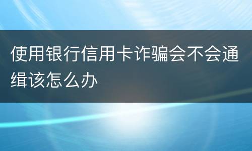 使用银行信用卡诈骗会不会通缉该怎么办