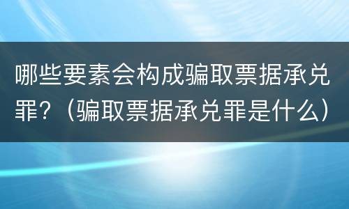 哪些要素会构成骗取票据承兑罪?（骗取票据承兑罪是什么）