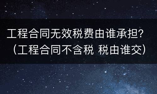 工程合同无效税费由谁承担？（工程合同不含税 税由谁交）