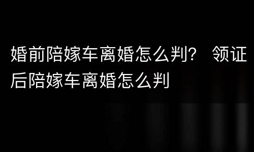 婚前陪嫁车离婚怎么判？ 领证后陪嫁车离婚怎么判