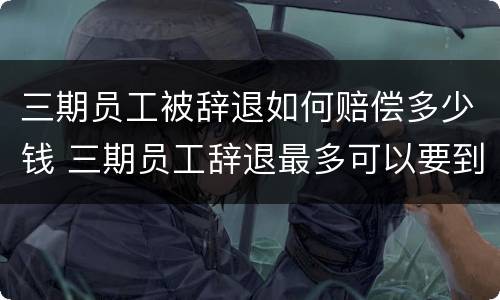 三期员工被辞退如何赔偿多少钱 三期员工辞退最多可以要到多少钱