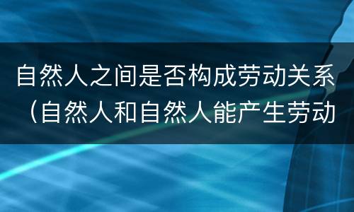 自然人之间是否构成劳动关系（自然人和自然人能产生劳动关系吗）