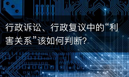 行政诉讼、行政复议中的“利害关系”该如何判断？