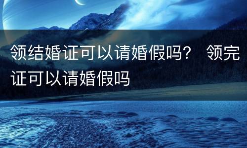 领结婚证可以请婚假吗？ 领完证可以请婚假吗