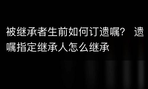 被继承者生前如何订遗嘱？ 遗嘱指定继承人怎么继承
