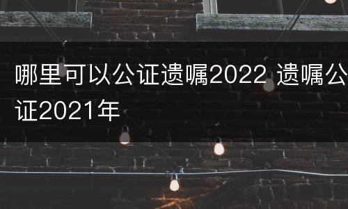 哪里可以公证遗嘱2022 遗嘱公证2021年