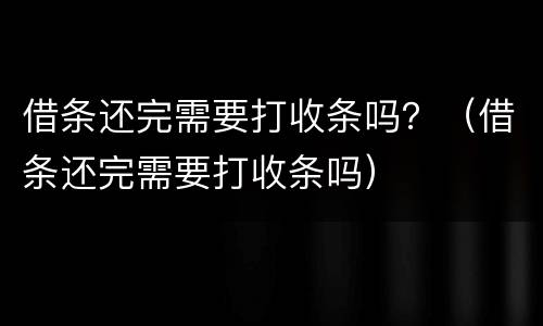 借条还完需要打收条吗？（借条还完需要打收条吗）