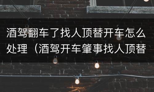 酒驾翻车了找人顶替开车怎么处理（酒驾开车肇事找人顶替）