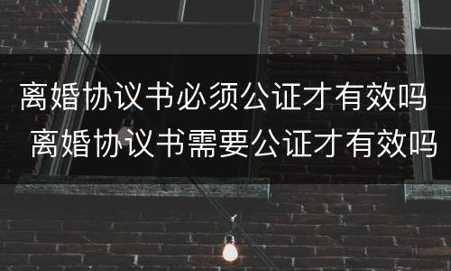 离婚协议书必须公证才有效吗 离婚协议书需要公证才有效吗