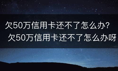 欠50万信用卡还不了怎么办？ 欠50万信用卡还不了怎么办呀