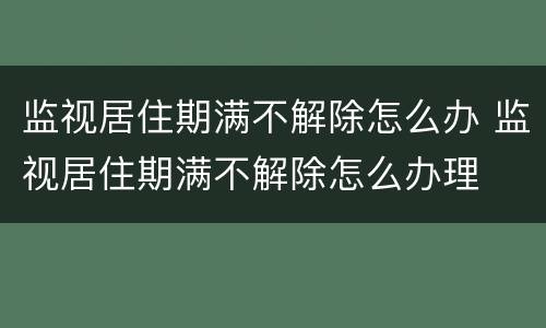 监视居住期满不解除怎么办 监视居住期满不解除怎么办理