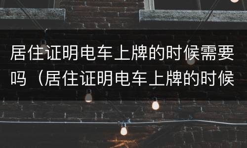 居住证明电车上牌的时候需要吗（居住证明电车上牌的时候需要吗怎么办）