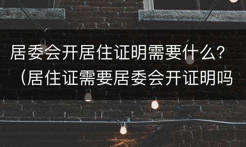 居委会开居住证明需要什么？（居住证需要居委会开证明吗）