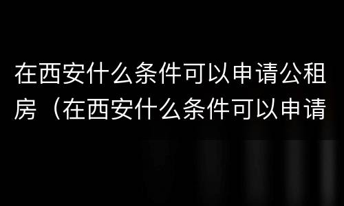 在西安什么条件可以申请公租房（在西安什么条件可以申请公租房呢）