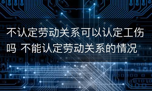 不认定劳动关系可以认定工伤吗 不能认定劳动关系的情况
