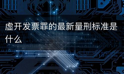 虚开发票罪的最新量刑标准是什么