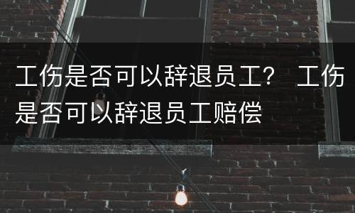 工伤是否可以辞退员工？ 工伤是否可以辞退员工赔偿