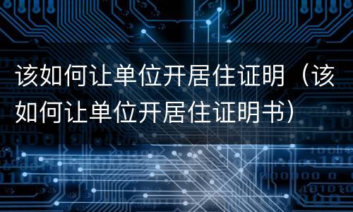 该如何让单位开居住证明（该如何让单位开居住证明书）