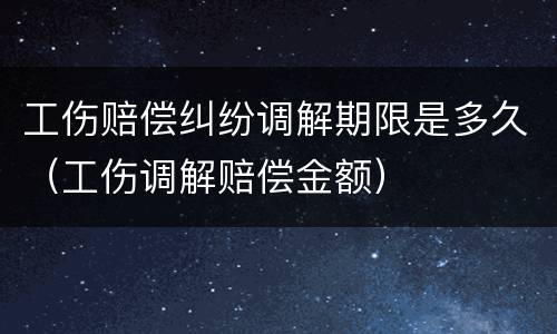 工伤赔偿纠纷调解期限是多久（工伤调解赔偿金额）