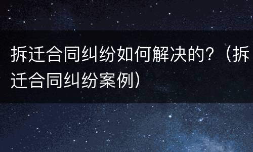拆迁合同纠纷如何解决的?（拆迁合同纠纷案例）