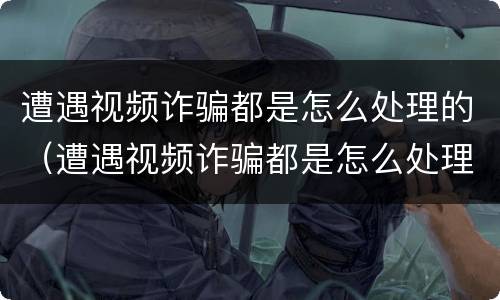 遭遇视频诈骗都是怎么处理的（遭遇视频诈骗都是怎么处理的呢）