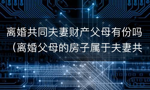 离婚共同夫妻财产父母有份吗（离婚父母的房子属于夫妻共同财产吗）