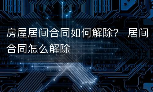 房屋居间合同如何解除？ 居间合同怎么解除