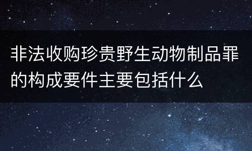 非法收购珍贵野生动物制品罪的构成要件主要包括什么