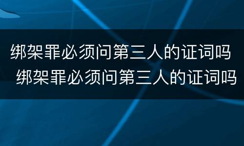 绑架罪必须问第三人的证词吗 绑架罪必须问第三人的证词吗为什么
